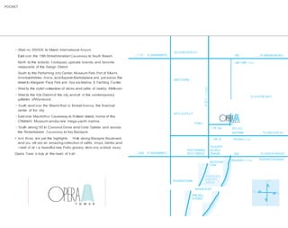 POCKET

· West vio 395/836 to Miami lnternational Airport
East over the 15th StreetVenetian Causeway to South Beach.

.,.,1 12

To MIAMIINTL

DESIGN DISTR I CT
195

North to the eclectic t:outiques, upscale brands, and favorite
restaurants of the Design District

,.,. To MIAMI BEAO<

Julia Tuttle Cswy

South to the Performing Arts Center, Museum Park,Port of Miami,
AmericanAirlines Arena, and Bayside Marketplace and just across the
street to Margaret Pace Park and Sea lsle Marina & Yachting Center

MIDTOWN
o
>
cO

· West to the stylish collection of stores and cafes of nearby Midtown
· West to the Arts District of the city and all of the contemporary
galleries ofWynwood.

LLJ

z

B SCAYNE BAY

><(

u
U)

· South and over the Miami River to Brickell Avenue, the financia!
center of the city

03

ARTS DISTR I CT

· East over MacArthur Causeway to Watson lsland, home of the
Children's Museum anda new mega-yacht marina.

PUBLIX

· South along 1-95 to Coconut Grove and Coral Gables and across
the Rickenbacker Causeway to Key Biscayne

1 7th Terr.

• And those are just the highlights . Walk along Biscayne Boulevard,
and you will see an amazing collection of cafés, shops, banks,and
- best of al! - a beautiful new Publix grocery store only a block away
Opera Tower is truly at the heart of it al!

1 5th St.

.,., 836

To MIAMIINTL

PERFORMING
ARTS CENTER

RESORTS
WORLD
MIAMI
MUSE UM
PARK

DOWNTOWN

OPtRAl
T O W E R

MIAMIRIVER
BRICKELL
AVENUE

SEA ISLE
MARINA

,.,. To LINCOLN RD.

Venetian Cswy

395
MacArthL r Cswy

,.,. To SOUTH BEACH

 