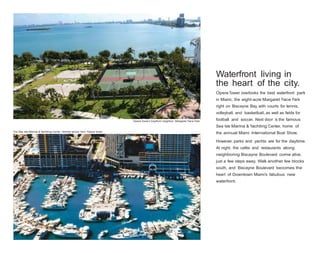 Waterfront living in
the heart of the city.
Opera Tower overlooks the best waterfront park
in Miami, the eight-acre Margaret Pace Park
right on Biscayne Bay, with courts for tennis,
volleyball, and basketball, as well as fields for
Opera Tower’s bayfront neighbor: Margaret Pace Park.

football and soccer. Next door is the famous
Sea Isle Marina & Yachting Center, home of

The Sea Isle Marina & Yachting Center, directly across from Opera Tower.

the annual Miami International Boat Show.
However, parks and yachts are for the daytime.
At night, the cafés and restaurants along
neighboring Biscayne Boulevard come alive,
just a few steps away. Walk another few blocks
south, and Biscayne Boulevard becomes the
heart of Downtown Miami’s fabulous new
waterfront.

 