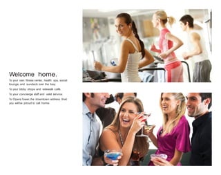 Welcome home.
To your own fitness center, health spa, social
lounge, and sundeck over the bay.
To your lobby shops and sidewalk café.
To your concierge staff and valet service.
To Opera Tower, the downtown address that
you will be proud to call home.

 