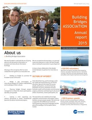 BUILDING BRIDGES ASSOCIATION Annual report 2014-2015
Building
Bridges
ASSOCIATION
Annual
report
2015
INTERNATIONAL OPPORTUNITIES FOR YOUNG PEOPLE THIS YEAR WE ACHIEVED:
We were founded in 2008 with the aim of giving
advice to the demands of information on
european and intercultural information
Exchange.
Abusing on the concept by which we were
created the main goals for our association are:
• Building up bridges to promote the
European social construction.
• Bridge a gap encouraging an
intercultural dialogue for a better understanding
and knowledge of other cultures.
• Planning bridges through projects
management to foster the citizens participation,
specially young people.
• Leaving a mark supporting any
cultural, educational or artistic manifestación
base don the above mentionned projects.
We are an experienced association, our personal
career and experience is wide. We have thought
about creating this association to give shape and
to have a closer collaboration that already
existed between its partners for more than 10
years.
SECTORS OF INTERÉST
Intercultural learning, youth exchange, youth
and adults permanent learning, non formal
education, general information for young
people, participation, vocational training,
prevention of racims, prevention of social
exclusión, youth communication, environmental
projects, protection and fostering of cultural and
artistic movements, citizens participation, etc.
The association was created to encourage
integration and promotion of European culture
between young european people. We tend to be
a support for the fulfillment of vocational
training learning, learning of languages and the
general knowledge of the european labour
market.
+120 EVS volunteers:
More than 100 Spanish volunteers have enjoyed an
Erasmus + European Volunteer Service in several EU
countries. They carry out social, educational, cultural
and welfare work of great importance and recognition.
+100 Erasmus+ grants:
We sent more than 100 participants to different
training courses, exchanges, study visits, seminars,
practical work and observation visits to several
European countries under the Erasmus + Programme.
About us
by Building Bridges Association
 