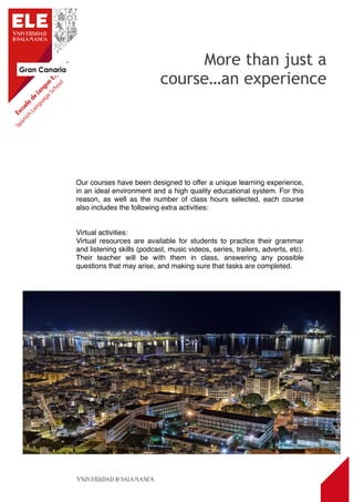Gran Canaria
11
Our courses have been designed to offer a unique learning experience,
in an ideal environment and a high quality educational system. For this
reason, as well as the number of class hours selected, each course
also includes the following extra activities:
Virtual activities:
Virtual resources are available for students to practice their grammar
and listening skills (podcast, music videos, series, trailers, adverts, etc).
Their teacher will be with them in class, answering any possible
questions that may arise, and making sure that tasks are completed.
More than just a
course…an experience
 
