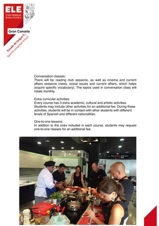 Gran Canaria
12
Conversation classes:
There will be reading club sessions, as well as cinema and current
affairs sessions (news, social issues and current affairs, which helps
acquire speciﬁc vocabulary). The topics used in conversation class will
rotate monthly.
Extra curricular activities:
Every course has 3 extra academic, cultural and artistic activities.
Students may include other activities for an additional fee. During these
activities, students will be in contact with other students with different
levels of Spanish and different nationalities.
One-to-one lessons:
In addition to the ones included in each course, students may request
one-to-one classes for an additional fee.
 