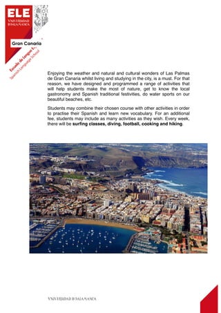 Gran Canaria
14
Enjoying the weather and natural and cultural wonders of Las Palmas
de Gran Canaria whilst living and studying in the city, is a must. For that
reason, we have designed and programmed a range of activities that
will help students make the most of nature, get to know the local
gastronomy and Spanish traditional festivities, do water sports on our
beautiful beaches, etc.
Students may combine their chosen course with other activities in order
to practise their Spanish and learn new vocabulary. For an additional
fee, students may include as many activities as they wish. Every week,
there will be surﬁng classes, diving, football, cooking and hiking.
 