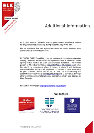 Gran Canaria
15
ELE USAL GRAN CANARIA offers a personalized assistance service
for any procedures necessary during students’ stay in the city.
For an additional fee, our specialized team will assist students with
administrative and medical issues.
ELE USAL GRAN CANARIA does not manage student accommodation
directly, however, we do have an agreement with a renowned travel
agency in Las Palmas de Gran Canaria called Turisbeds. The contact
person is Mr. Eduardo Macias (eduardo.Macias@turisbeds.com), who
has plenty of experience when it comes to student and business
accommodation, and who will be pleased to be able to be of assistance
to you. Another option would be to look up Couchsurﬁng for
accommodation options ( www.couchsurﬁng.com ), as well as through
other well-known international online companies which also operate in
Gran Canaria.
For further information: info@grancanaria-eleusal.com
Additional information
Our partners
 