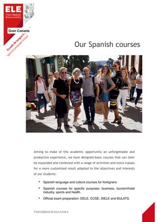 Gran Canaria
3
Aiming to make of this academic opportunity an unforgettable and
productive experience, we have designed basic courses that can later
be expanded and combined with a range of activities and extra classes
for a more customized result adapted to the objectives and interests
of our students:
• Spanish language and culture courses for foreigners.
• Spanish courses for speciﬁc purposes: business, tourism/hotel
industry, sports and health.
• Ofﬁcial exam preparation: DELE, CCSE, SIELE and BULATS.
Our Spanish courses
 