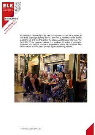 Gran Canaria
4
Our students may design their own courses and choose the activities to
suit their language learning needs. We offer a monthly varied activity
program, fun and exciting, aimed for all ages, proﬁles and interests. The
ﬂexibility of our courses allows our students to enjoy a complete,
intensive and unique academic experience, since the activities they
choose have a direct effect on their Spanish learning process.
 