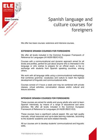 Gran Canaria
5
We offer two basic courses: extensive and intensive courses.
EXTENSIVE SPANISH COURSES FOR FOREIGNERS
We offer all levels included in the Common European Framework of
Reference for Languages (A1/A2/B1/B2/C1/C2).
Courses with a communicational and dynamic approach aimed for all
levels and proﬁles, perfect for just about anyone who is interested in the
language or who wishes to prepare for an ofﬁcial exam, a trip or
exchange with students from Spanish speaking countries, among
others.
We work with all language skills using a communicational methodology
that combines grammar, vocabulary and culture to reach the highest
development of linguistic and communicational skills.
Courses consist of 4 hours a week and may be combined with private
classes, virtual activities, conversation classes and/or cultural and
leisure activities.
INTENSIVE SPANISH COURSES FOR FOREIGNERS
These courses are aimed for adults and young adults who wish to learn
Spanish intensively, by means of a range of educational and extra
activities. We offer all levels included in the Common European
Framework of Reference for Languages (A1/A2/B1/B2/C1/C2).
These courses have a signiﬁcant cultural aspect. We use high quality
manuals, virtual resources and up-to-date learning materials, according
to the students’ academic and work-related interests.
All our courses aim to develop students’ communicational and linguistic
skills.
Spanish language and
culture courses for
foreigners
 