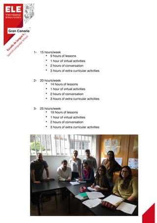 Gran Canaria
6
1-    15 hours/week
• 9 hours of lessons
• 1 hour of virtual activities
• 2 hours of conversation
• 3 hours of extra curricular activities
2-    20 hours/week
• 14 hours of lessons
• 1 hour of virtual activities
• 2 hours of conversation
• 3 hours of extra curricular activities
3-    25 hours/week
• 19 hours of lessons
• 1 hour of virtual activities
• 2 hours of conversation
• 3 hours of extra curricular activities
 