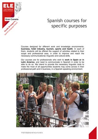 Gran Canaria
7
Courses designed for different work and knowledge environments:
business, hotel industry, tourism, sports and health. In each of
them, students will be offered the support of activities related to their
scope and professional area, in order to improve and reach the
necessary communicational, linguistic and cultural skills.
Our courses are for professionals who wish to work in Spain or in
Latin America, and need to communicate in Spanish in order to be
able to do so. We intend to provide the necessary linguistic tools to
make the most of all opportunities students may come across in their
professional path and in business, in a Spanish speaking environment.
Spanish courses for
specific purposes
 