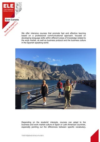 Gran Canaria
8
We offer intensive courses that promote fast and effective learning
based on a professional communicational approach, focused on
developing language skills within different areas of knowledge related to
the work market, as well as business protocol and the business culture
in the Spanish speaking world.
Depending on the students’ interests, courses can adapt to the
business and work market culture of Spain or Latin American countries,
especially pointing out the differences between speciﬁc vocabulary,
 