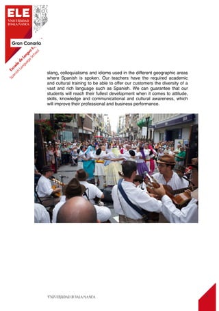 Gran Canaria
9
slang, colloquialisms and idioms used in the different geographic areas
where Spanish is spoken. Our teachers have the required academic
and cultural training to be able to offer our customers the diversity of a
vast and rich language such as Spanish. We can guarantee that our
students will reach their fullest development when it comes to attitude,
skills, knowledge and communicational and cultural awareness, which
will improve their professional and business performance.
 