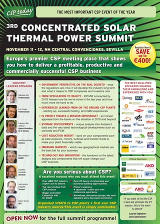 The mosT imporTanT Csp evenT of The year



  ConCEntratEd Solar
3rd

thErmal PowEr Summit
                                                                                                            register now &
novEmbEr 11 - 12, nh CEntral ConvEnCionES, SEvilla
                                                                                                           Save
                                                                                                            up to
Europe’s premier CSP meeting place that shows                                                              €400!
you how to deliver a profitable, productive and
commercially successful CSP business

    Industry                                                                                      tHe Best QualIFIed
                            •	Government	perspective	on	the	real	Decreto	- what
leaders speakIng                                                                                  speakers sHarIng
                             the regulations are, how it will develop the industry long term     tHeIr knOWledge and
                             and what it means to CSP companies and investors now                eXperIenCe WItH yOu!
       Valeriano Ruiz
       Protermosolar
                            •	From	speculation	to	reality	- 281MW connected by
                             2010! Assess how far we’ve come in the last year and how
                             much more we have to do

       Luis Crespo
                            •	experiences	learneD	From	on	the	GrounD	csp	plants	
       Protermosolar          - starting up, successful testing, and O&M experiences
                            •	is	project	Finance	a	mission	impossible?	- an honest
                             appraisal from the banks on the situation in 2010 and beyond
       Francisco Bas
       Jiménez
                            •	storaGe	Developments	- unique analysis into Andasol I
       Agencia Andaluza      data and the very latest technological developments such as
       de la Energía         concrete and PCM
                            •	cost	reDuction	insiGht	- save on your components such
       José Manuel Nieto
                             as tube receivers, mirrors, turbines and transfer fluids to
       Acciona               make your plant financially viable
                            •	emerGinG	markets	- which new geographical markets are
                             the best bet for your business
       Manuel Blanco        •	technoloGy	anD	innovation	- the lowdown on the latest
       CENER                 designs and components that will super charge your                       Official Sponsors
                             CSP business

       Cayetano
       Hernández
       Iberdrola
                              are you serious about CSP?
                           6 excellent reasons why you must attend this event!
                              Over 450 Csp industry     Over 20 hours of networking and
       Juan Ignacio           experts set to attend     business building opportunities               In association with
       Burgaleta              top case studies from     plenary sessions,
       Torresol               Csp projects              4 segments - tailor your own
                              Bigger and better         conference experience
                              exhibition Hall           Workshops, discussion groups, key note
                              for 2009                  speakers and a top award ceremony!       “If you want to find the CSP
       Rainer Tamme
       DLR                 Organised VISITS to CSP plants + first ever CSP                       crowd and eliminate the PV
                                                                                                   masses, this is the event
                           industry awards!This event is simply unmissable!                               to attend”
                                                                                                      Lauren engineers

OPEN NOW for the full summit programme!
                                                                                                      and Constructors
 