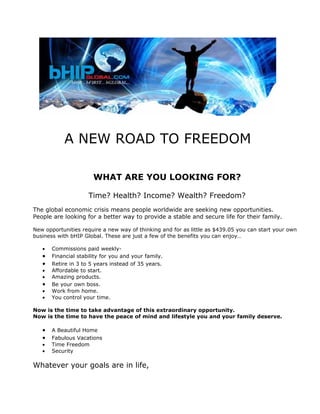 A NEW ROAD TO FREEDOM

                       WHAT ARE YOU LOOKING FOR?

                     Time? Health? Income? Wealth? Freedom?
The global economic crisis means people worldwide are seeking new opportunities.
People are looking for a better way to provide a stable and secure life for their family.

New opportunities require a new way of thinking and for as little as $439.05 you can start your own
business with bHIP Global. These are just a few of the benefits you can enjoy…

   •   Commissions paid weekly-
   •   Financial stability for you and your family.
   •   Retire in 3 to 5 years instead of 35 years.
   •   Affordable to start.
   •   Amazing products.
   •   Be your own boss.
   •   Work from home.
   •   You control your time.

Now is the time to take advantage of this extraordinary opportunity.
Now is the time to have the peace of mind and lifestyle you and your family deserve.

   •   A Beautiful Home
   •   Fabulous Vacations
   •   Time Freedom
   •   Security

Whatever your goals are in life,
 
