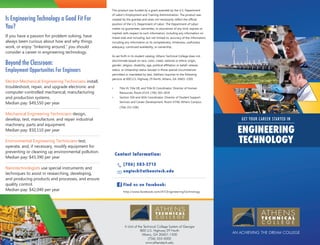 This product was funded by a grant awarded by the U.S. Department

Is Engineering Technology a Good Fit For
You?
If you have a passion for problem solving, have
always been curious about how and why things
work, or enjoy “tinkering around,” you should
consider a career in engineering technology.

Beyond the Classroom:

Employment Opportunities For Engineers
Electro-Mechanical Engineering Technicians install,
troubleshoot, repair, and upgrade electronic and
computer-controlled mechanical, manufacturing
and production systems.
Median pay: $49,550 per year

of Labor’s Employment and Training Administration. The product was
created by the grantee and does not necessarily reflect the official
position of the U.S. Department of Labor. The Department of Labor
makes no guarantees, warranties, or assurances of any kind, express or
implied, with respect to such information, including any information on
linked sites and including, but not limited to, accuracy of the information,
including any information or its completeness, timeliness, usefulness,
adequacy, continued availability, or ownership.
As set forth in its student catalog, Athens Technical College does not
discriminate based on race, color, creed, national or ethnic origin,
gender, religion, disability, age, political affiliation or belief, veteran
status, or citizenship status (except in those special circumstances
permitted or mandated by law). Address inquiries to the following
persons at 800 U.S. Highway 29 North, Athens, GA 30601-1500:
•	

Title VI, Title VII, and Title IX Coordinator: Director of Human
Resources, Room K514, (706) 583-2818

•	

Section 504 and ADA Coordinator: Director of Student Support
Services and Career Development, Room H748, Athens Campus,
(706) 355-5081

Mechanical Engineering Technicians design,
develop, test, manufacture, and repair industrial
machinery, parts and equipment.
Median pay: $50,110 per year
Environmental Engineering Technicians test,
operate, and, if necessary, modify equipment for
preventing or cleaning up environmental pollution.
Median pay: $43,390 per year
Nanotechnologists use special instruments and
techniques to assist in researching, developing,
and producing products and processes, and ensure
quality control.
Median pay: $42,040 per year

GET YOUR C AREER STARTED IN

ENGINEERING
TECHNOLOGY
Contact Information:
(706) 583-2715
engtech@athenstech.edu
Find us on Facebook:
http://www.facebook.com/ATCEngineeringTechnology

A Unit of the Technical College System of Georgia
800 U.S. Highway 29 North
Athens, GA 30601-1500
(706) 355-5000
www.athenstech.edu

AN ACHIEVING THE DREAM COLLEGE

 
