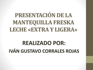 PRESENTACIÓN DE LA
MANTEQUILLA FRESKA
LECHE «EXTRA Y LIGERA»
REALIZADO POR:
IVÁN GUSTAVO CORRALES ROJAS
 