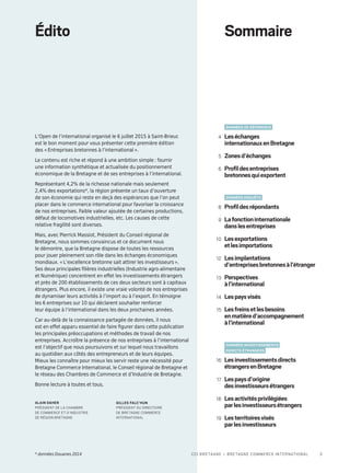 Leséchanges
internationauxenBretagne
4
Zonesd’échanges5
Profildesentreprises
bretonnesquiexportent
6
Profildesrépondants8
Lafonctioninternationale
danslesentreprises
9
Lesexportations
etlesimportations
10
Lesimplantations
d’entreprisesbretonnesàl’étranger
12
Perspectives
àl’international
13
Lespaysvisés14
Lesfreinsetlesbesoins
enmatièred’accompagnement
àl’international
15
Lesinvestissementsdirects
étrangersenBretagne
16
Lespaysd’origine
desinvestisseursétrangers
17
Lesactivitésprivilégiées
parlesinvestisseursétrangers
18
Lesterritoiresvisés
parlesinvestisseurs
19
DONNÉES DE RÉFÉRENCE
DONNÉES ENQUÊTE
Données investissements
directs étrangers
SommaireÉdito
L’Open de l’international organisé le 6 juillet 2015 à Saint-Brieuc
est le bon moment pour vous présenter cette première édition
des « Entreprises bretonnes à l’international ».
Le contenu est riche et répond à une ambition simple : fournir
une information synthétique et actualisée du positionnement
économique de la Bretagne et de ses entreprises à l’international.
Représentant 4,2% de la richesse nationale mais seulement
2,4% des exportations*, la région présente un taux d’ouverture
de son économie qui reste en deçà des espérances que l’on peut
placer dans le commerce international pour favoriser la croissance
de nos entreprises. Faible valeur ajoutée de certaines productions,
défaut de locomotives industrielles, etc. Les causes de cette
relative fragilité sont diverses.
Mais, avec Pierrick Massiot, Président du Conseil régional de
Bretagne, nous sommes convaincus et ce document nous
le démontre, que la Bretagne dispose de toutes les ressources
pour jouer pleinement son rôle dans les échanges économiques
mondiaux. « L’excellence bretonne sait attirer les investisseurs ».
Ses deux principales filières industrielles (Industrie agro-alimentaire
et Numérique) concentrent en effet les investissements étrangers
et près de 200 établissements de ces deux secteurs sont à capitaux
étrangers. Plus encore, il existe une vraie volonté de nos entreprises
de dynamiser leurs activités à l’import ou à l’export. En témoigne
les 6 entreprises sur 10 qui déclarent souhaiter renforcer
leur équipe à l’international dans les deux prochaines années.
Car au-delà de la connaissance partagée de données, il nous
est en effet apparu essentiel de faire figurer dans cette publication
les principales préoccupations et méthodes de travail de nos
entreprises. Accroître la présence de nos entreprises à l’international
est l’objectif que nous poursuivons et sur lequel nous travaillons
au quotidien aux côtés des entrepreneurs et de leurs équipes.
Mieux les connaître pour mieux les servir reste une nécessité pour
Bretagne Commerce International, le Conseil régional de Bretagne et
le réseau des Chambres de Commerce et d’Industrie de Bretagne.
Bonne lecture à toutes et tous,
Alain Daher
Président de la Chambre
de Commerce et d’Industrie
de Région Bretagne
Gilles Falc’hun
Président du Directoire
de Bretagne Commerce
International
* données Douanes 2014 3CCI Bretagne – Bretagne Commerce International
 