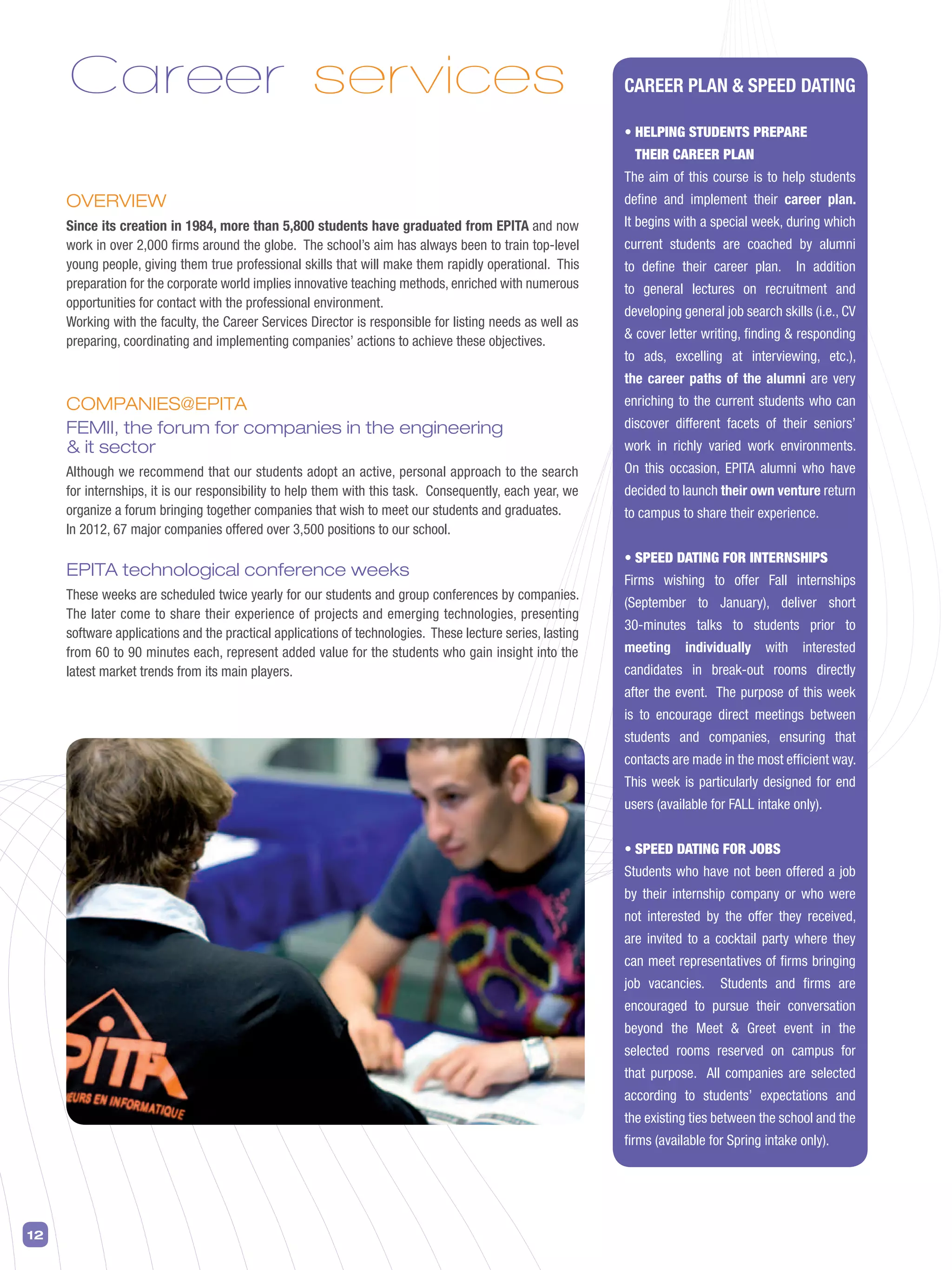 12
CAREER PLAN  SPEED DATING
• HELPING STUDENTS PREPARE
THEIR CAREER PLAN
The aim of this course is to help students
define and implement their career plan.
It begins with a special week, during which
current students are coached by alumni
to define their career plan. In addition
to general lectures on recruitment and
developing general job search skills (i.e., CV
 cover letter writing, finding  responding
to ads, excelling at interviewing, etc.),
the career paths of the alumni are very
enriching to the current students who can
discover different facets of their seniors’
work in richly varied work environments.
On this occasion, EPITA alumni who have
decided to launch their own venture return
to campus to share their experience.
• SPEED DATING FOR INTERNSHIPS
Firms wishing to offer Fall internships
(September to January), deliver short
30-minutes talks to students prior to
meeting individually with interested
candidates in break-out rooms directly
after the event. The purpose of this week
is to encourage direct meetings between
students and companies, ensuring that
contacts are made in the most efficient way.
This week is particularly designed for end
users (available for FALL intake only).
• SPEED DATING FOR JOBS
Students who have not been offered a job
by their internship company or who were
not interested by the offer they received,
are invited to a cocktail party where they
can meet representatives of firms bringing
job vacancies. Students and firms are
encouraged to pursue their conversation
beyond the Meet  Greet event in the
selected rooms reserved on campus for
that purpose. All companies are selected
according to students’ expectations and
the existing ties between the school and the
firms (available for Spring intake only).
Career services
OVERVIEW
Since its creation in 1984, more than 5,800 students have graduated from EPITA and now
work in over 2,000 firms around the globe. The school’s aim has always been to train top-level
young people, giving them true professional skills that will make them rapidly operational. This
preparation for the corporate world implies innovative teaching methods, enriched with numerous
opportunities for contact with the professional environment.
Working with the faculty, the Career Services Director is responsible for listing needs as well as
preparing, coordinating and implementing companies’ actions to achieve these objectives.
COMPANIES@EPITA
FEMII, the forum for companies in the engineering
 it sector
Although we recommend that our students adopt an active, personal approach to the search
for internships, it is our responsibility to help them with this task. Consequently, each year, we
organize a forum bringing together companies that wish to meet our students and graduates.
In 2012, 67 major companies offered over 3,500 positions to our school.
EPITA technological conference weeks
These weeks are scheduled twice yearly for our students and group conferences by companies.
The later come to share their experience of projects and emerging technologies, presenting
software applications and the practical applications of technologies. These lecture series, lasting
from 60 to 90 minutes each, represent added value for the students who gain insight into the
latest market trends from its main players.
 