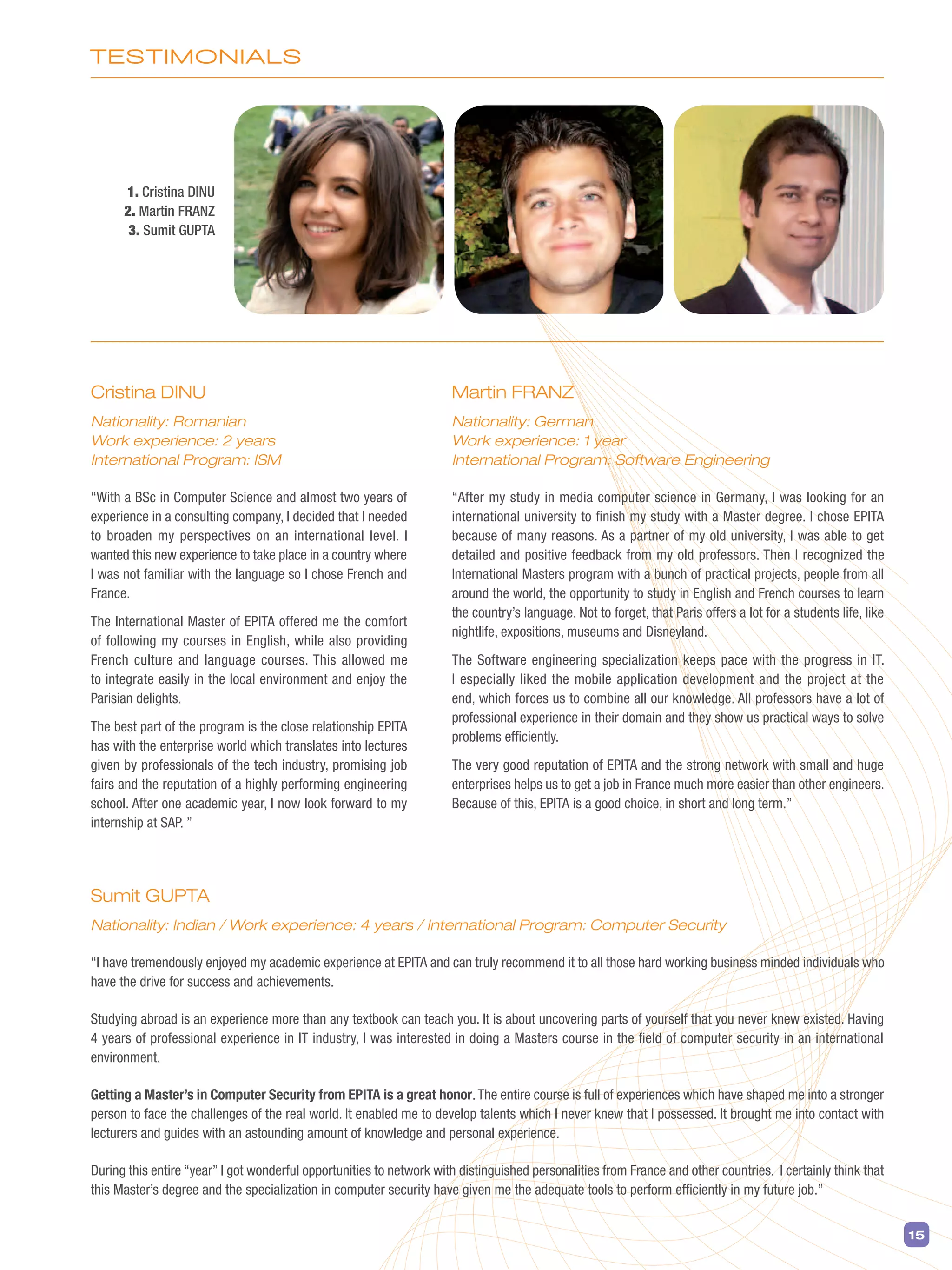 TESTIMOnIAlS
15
Cristina DINU
Nationality: Romanian
Work experience: 2 years
International Program: ISM
“With a BSc in Computer Science and almost two years of
experience in a consulting company, I decided that I needed
to broaden my perspectives on an international level. I
wanted this new experience to take place in a country where
I was not familiar with the language so I chose French and
France.
The International Master of EPITA offered me the comfort
of following my courses in English, while also providing
French culture and language courses. This allowed me
to integrate easily in the local environment and enjoy the
Parisian delights.
The best part of the program is the close relationship EPITA
has with the enterprise world which translates into lectures
given by professionals of the tech industry, promising job
fairs and the reputation of a highly performing engineering
school. After one academic year, I now look forward to my
internship at SAP. ”
Sumit GUPTA
Nationality: Indian / Work experience: 4 years / International Program: Computer Security
“I have tremendously enjoyed my academic experience at EPITA and can truly recommend it to all those hard working business minded individuals who
have the drive for success and achievements.
Studying abroad is an experience more than any textbook can teach you. It is about uncovering parts of yourself that you never knew existed. Having
4 years of professional experience in IT industry, I was interested in doing a Masters course in the field of computer security in an international
environment.
Getting a Master’s in Computer Security from EPITA is a great honor.The entire course is full of experiences which have shaped me into a stronger
person to face the challenges of the real world. It enabled me to develop talents which I never knew that I possessed. It brought me into contact with
lecturers and guides with an astounding amount of knowledge and personal experience.
During this entire “year” I got wonderful opportunities to network with distinguished personalities from France and other countries. I certainly think that
this Master’s degree and the specialization in computer security have given me the adequate tools to perform efficiently in my future job.”
Martin FRANZ
Nationality: German
Work experience: 1 year
International Program: Software Engineering
“After my study in media computer science in Germany, I was looking for an
international university to finish my study with a Master degree. I chose EPITA
because of many reasons. As a partner of my old university, I was able to get
detailed and positive feedback from my old professors. Then I recognized the
International Masters program with a bunch of practical projects, people from all
around the world, the opportunity to study in English and French courses to learn
the country’s language. Not to forget, that Paris offers a lot for a students life, like
nightlife, expositions, museums and Disneyland.
The Software engineering specialization keeps pace with the progress in IT.
I especially liked the mobile application development and the project at the
end, which forces us to combine all our knowledge. All professors have a lot of
professional experience in their domain and they show us practical ways to solve
problems efficiently.
The very good reputation of EPITA and the strong network with small and huge
enterprises helps us to get a job in France much more easier than other engineers.
Because of this, EPITA is a good choice, in short and long term.”
1. Cristina DINU
2. Martin FRANZ
3. Sumit GUPTA
 