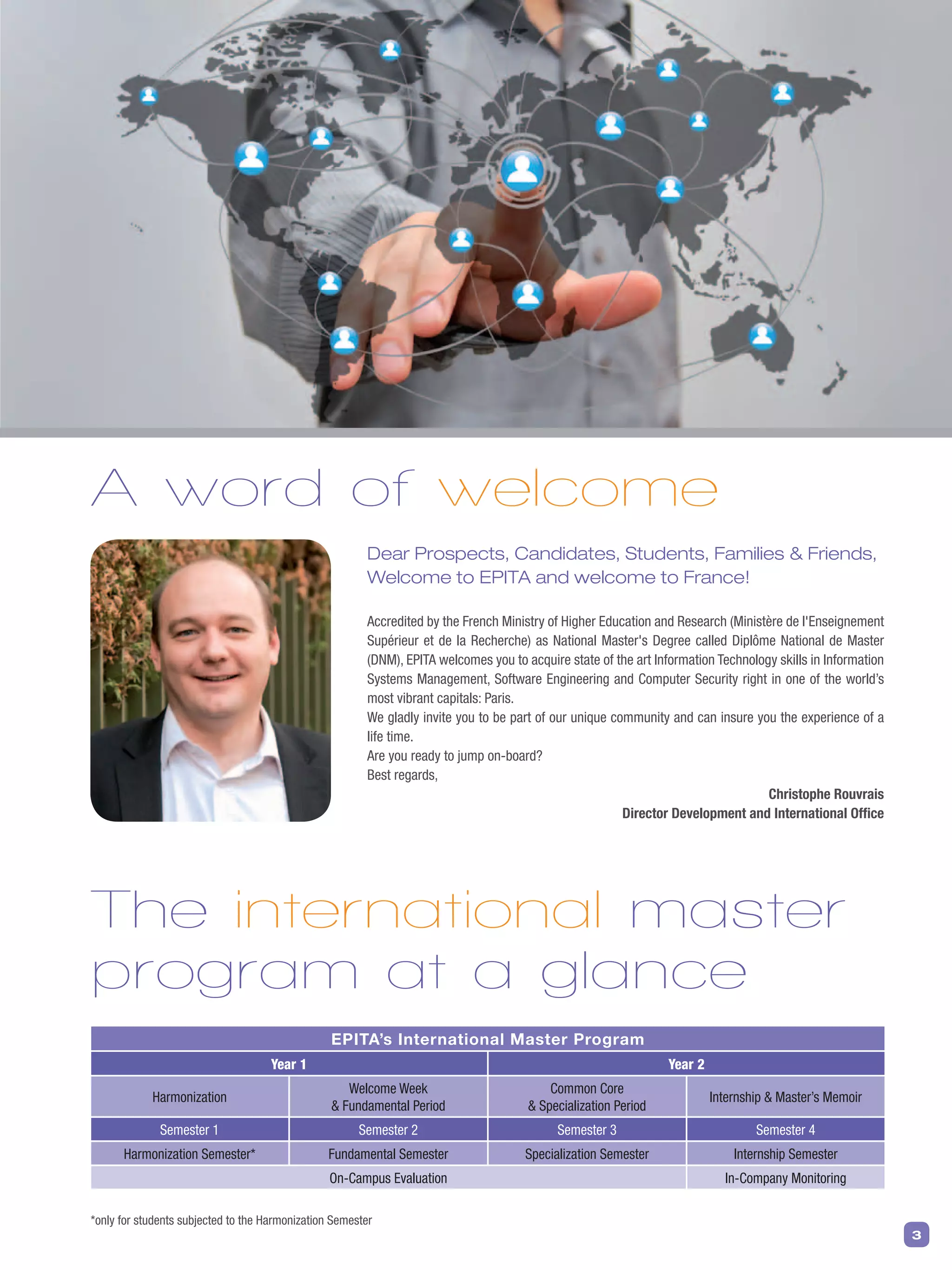 3
A word of welcome
Dear Prospects, Candidates, Students, Families & Friends,
Welcome to EPITA and welcome to France!
Accredited by the French Ministry of Higher Education and Research (Ministère de l'Enseignement
Supérieur et de la Recherche) as National Master's Degree called Diplôme National de Master
(DNM), EPITA welcomes you to acquire state of the art Information Technology skills in Information
Systems Management, Software Engineering and Computer Security right in one of the world’s
most vibrant capitals: Paris.
We gladly invite you to be part of our unique community and can insure you the experience of a
life time.
Are you ready to jump on-board?
Best regards,
Christophe Rouvrais
Director Development and International Ofﬁce
*only for students subjected to the Harmonization Semester
The international master
program at a glance
EPITA’s International Master Program
year 1 year 2
Harmonization
Welcome Week
& Fundamental Period
Common Core
& Specialization Period
Internship & Master’s Memoir
Semester 1 Semester 2 Semester 3 Semester 4
Harmonization Semester* Fundamental Semester Specialization Semester Internship Semester
On-Campus Evaluation In-Company Monitoring
 