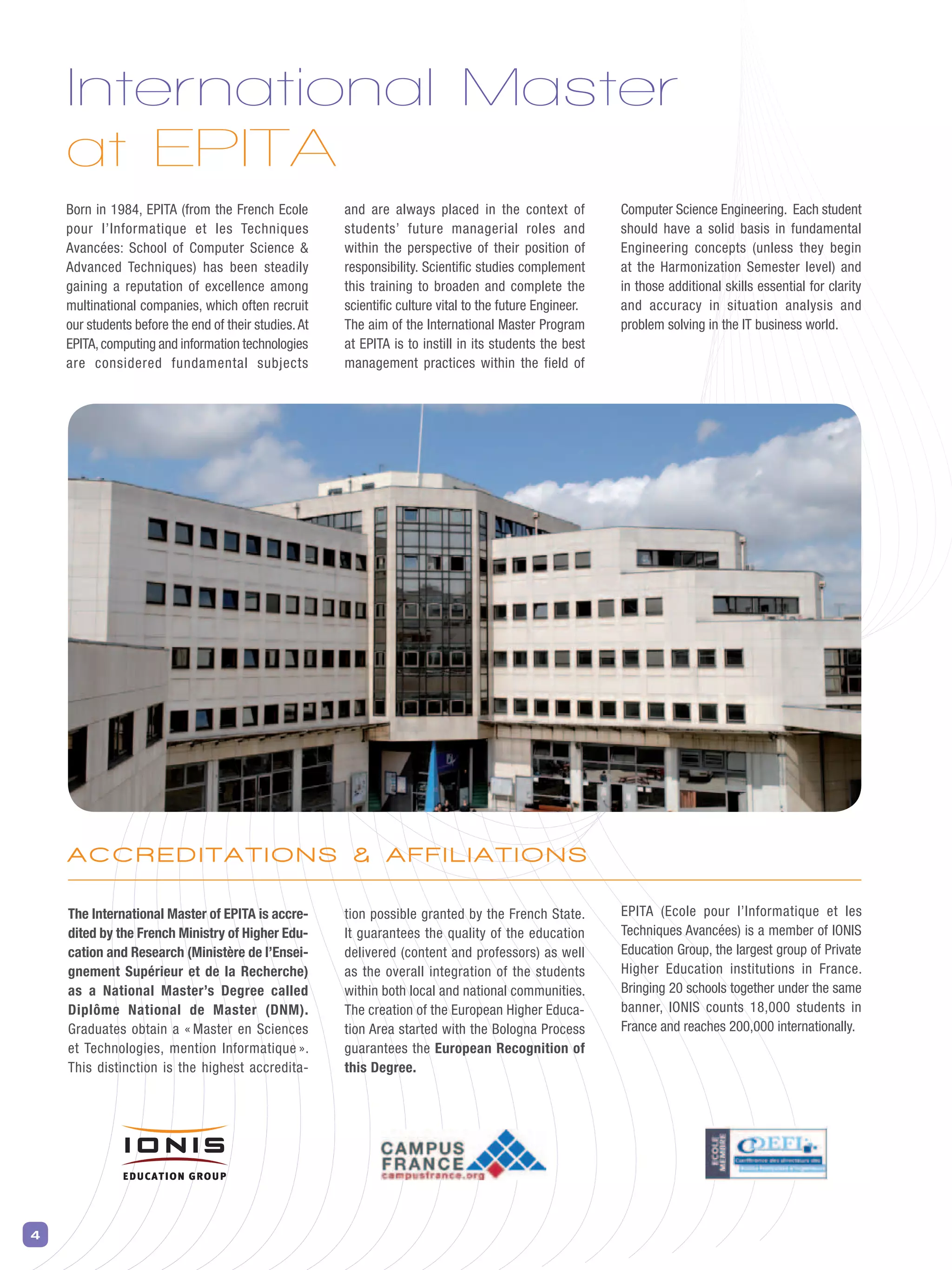 4
International Master
at EPITA
Born in 1984, EPITA (from the French Ecole
pour l’Informatique et les Techniques
Avancées: School of Computer Science &
Advanced Techniques) has been steadily
gaining a reputation of excellence among
multinational companies, which often recruit
our students before the end of their studies.At
EPITA,computing and information technologies
are considered fundamental subjects
The International Master of EPITA is accre-
dited by the French Ministry of Higher Edu-
cation and Research (Ministère de l’Ensei-
gnement Supérieur et de la Recherche)
as a National Master’s Degree called
Diplôme National de Master (DNM).
Graduates obtain a « Master en Sciences
et Technologies, mention Informatique ».
This distinction is the highest accredita-
and are always placed in the context of
students’ future managerial roles and
within the perspective of their position of
responsibility. Scientific studies complement
this training to broaden and complete the
scientific culture vital to the future Engineer.
The aim of the International Master Program
at EPITA is to instill in its students the best
management practices within the field of
Computer Science Engineering. Each student
should have a solid basis in fundamental
Engineering concepts (unless they begin
at the Harmonization Semester level) and
in those additional skills essential for clarity
and accuracy in situation analysis and
problem solving in the IT business world.
tion possible granted by the French State.
It guarantees the quality of the education
delivered (content and professors) as well
as the overall integration of the students
within both local and national communities.
The creation of the European Higher Educa-
tion Area started with the Bologna Process
guarantees the European Recognition of
this Degree.
EPITA (Ecole pour l’Informatique et les
Techniques Avancées) is a member of IONIS
Education Group, the largest group of Private
Higher Education institutions in France.
Bringing 20 schools together under the same
banner, IONIS counts 18,000 students in
France and reaches 200,000 internationally.
A C C R E D I T A T I O n S & A F F I l I A T I O n S
 