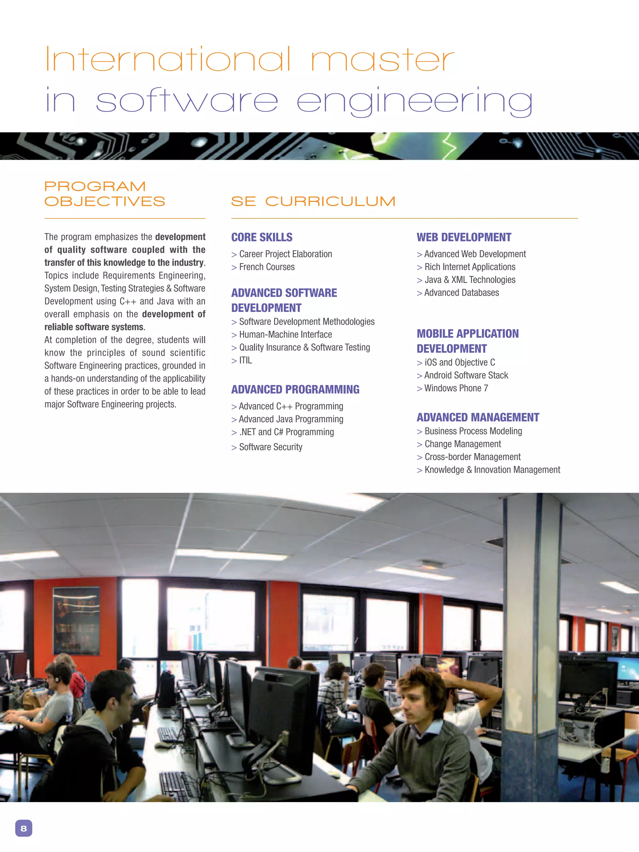 8
PROGRAM
OBJECTIVES
The program emphasizes the development
of quality software coupled with the
transfer of this knowledge to the industry.
Topics include Requirements Engineering,
System Design,Testing Strategies  Software
Development using C++ and Java with an
overall emphasis on the development of
reliable software systems.
At completion of the degree, students will
know the principles of sound scientific
Software Engineering practices, grounded in
a hands-on understanding of the applicability
of these practices in order to be able to lead
major Software Engineering projects.
Core skills
 Career Project Elaboration
 French Courses
Advanced Software
Development
 Software Development Methodologies
 Human-Machine Interface
 Quality Insurance  Software Testing
 ITIL
Advanced Programming
 Advanced C++ Programming
 Advanced Java Programming
 .NET and C# Programming
 Software Security
Web Development
 Advanced Web Development
 Rich Internet Applications
 Java  XML Technologies
 Advanced Databases
Mobile Application
Development
 iOS and Objective C
 Android Software Stack
 Windows Phone 7
Advanced Management
 Business Process Modeling
 Change Management
 Cross-border Management
 Knowledge  Innovation Management
International master
in software engineering
SE CURRICULUM
 