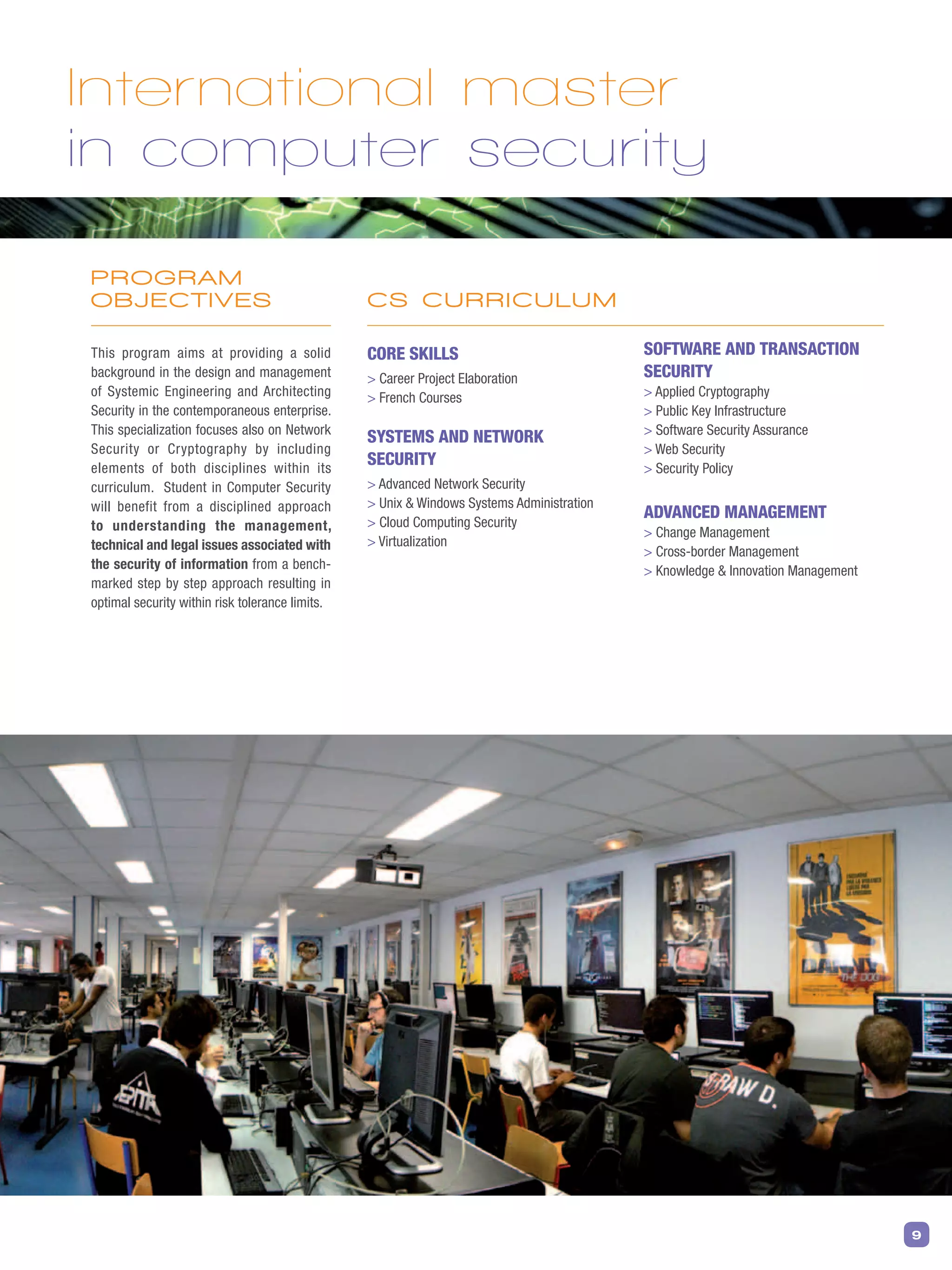 9
PROGRAM
OBJECTIVES
This program aims at providing a solid
background in the design and management
of Systemic Engineering and Architecting
Security in the contemporaneous enterprise.
This specialization focuses also on Network
Security or Cryptography by including
elements of both disciplines within its
curriculum. Student in Computer Security
will benefit from a disciplined approach
to understanding the management,
technical and legal issues associated with
the security of information from a bench-
marked step by step approach resulting in
optimal security within risk tolerance limits.
Core skills
 Career Project Elaboration
 French Courses
Systems and Network
Security
 Advanced Network Security
 Unix  Windows Systems Administration
 Cloud Computing Security
 Virtualization
Software and Transaction
Security
 Applied Cryptography
 Public Key Infrastructure
 Software Security Assurance
 Web Security
 Security Policy
Advanced Management
 Change Management
 Cross-border Management
 Knowledge  Innovation Management
International master
in computer security
CS CURRICULUM
 