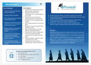 Why ePravesh ?
                                                                                                                  ePravesh
                                                                                                                                                   TM


Your challenge:                             Our Solution
                                            ü
                                            Simplified online admission procedure.                                 Your Admission.Our eSolution
? Traditional paper based admission         Major reduction in paper work.
  process management                        üof more than 30% in
                                            Savings
                                            administration cost – lesser budgets for
? Lengthy process of admission              print / media                              ?   Would you like your institute to be part of revolution in the e- world?
                                            ü in turn-around time of
                                            Reduction                                  ?   Are you looking to save substantial cost of administration with very minimal
? Lack of better reach due to limitation    student application and confirmation           investment in technology?
  of paper based process
                                            ü in errors of application data
                                            Reduction                                  ?   For sure, you always needed detailed reporting and insight during
                                            analysis                                       the admission process and it was not available for you?
? Deployment of significant resources,                                                     Whether your current human resource centric and paper based
                                            ü
                                            Easy to target students from around the    ?
  budgets for the pre, in-progress and                                                     admission system is scalable enough to attract global students for you?
                                            globe
  post admission process
                                            ü in resources required for the
                                            Reduction
? Issue of scalability to attract global    admission process
  students due to paper based               ü
                                            Ease of communication over email,
                                            SMS with prospective students                  ePraveshTM
  systems.
                                            ü more number of applications
                                            Attracting                                     (www.ePravesh.com) should be an answer to all the above. Enhance brand
? Error-prone manual processing of          for the course with the reusable               image of the institute by connecting college, current students, alumina, and
  Demand Drafts, Incomplete                 resources such as institute brochures,
                                                                                           prospective students. Forget the days of human dependencies and errors,
  application forms, short listing of       forms
                                                                                           right from getting a Demand Draft, School prospectus / application form to
  suitable candidates                       üleveraging / creating on brand
                                            Institute
                                            using tools such as online                     getting a GD / PI schedule - everything happening at a click of buttons with
? Lack of admission procedure               advertisement, advance features                the lightning speed and that also giving you insight at every step. Hence we
  knowledge among the prospective           including blogs, discussion forums etc.        say aptly and proudly "Your Admission. Our eSolution."
  students




                             Splashgain Technology Solutions Pvt. Ltd.
              Contact :      Ø
                             www.Splashgain.com
                             Ø
                             B20, Mahalaxmi Complex, Wakad, Pune 411 027
                             Ø 65107848
                             +91 20
                             Ø
                             +91 96650 95746 +91 9637 621214
                             Ø : info@Splashgain.com
                             Email
 