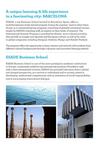 A unique learning & life experience
in a fascinating city: Barcelona
ESADE, a top Business School located in Barcelona, Spain, offers a
multidisciplinary study abroad program during the summer (and at other times
of year as a customized group program), consisting of globally-orientated courses
taught by ESADE’s teaching staff, all experts in their fields of research. The 	
International Summer Program is enriched by diverse socio-cultural activities
that provide an insight into Spanish and European culture, as well as by visits 	
to global companies including Desigual, Unilever, Mango and Hewlett Packard.
The program offers the opportunity to learn, interact and network with students from
different cultural backgrounds through a dynamic and innovative learning method.

ESADE Business School
ESADE Business School is one of the most prestigious academic institutions 	
in Europe, consistently ranked in top international positions. Founded in 1958 	
with a clear international vocation, ESADE has provided education from a global
and integral perspective, as a service to individuals and to society, aimed at 	
developing professional competencies and an awareness of social responsibility,
and at encouraging intercultural dialogue.

 