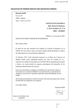 ESCE 1ère Année -2013 - 2014

SOLICITUD DE PRIMER EMPLEO POR INICIATIVA PROPIA

Bousaad JAIDI
La Luz, 89
28009 - Madrid
Tfno: (+34) 91 32 25 25
INSTITUTO ECONOMICO
Dpto. Recursos Humanos
C/ de los Jardines, 18, 1º B
28001 - MADRID
Madrid, a 13 de enero de 2007
SOLICITUD COMO ASESOR DE INVERSIONES
Muy Señores Míos:
En abril de este año concluiré mis estudios en Ciencias Económicas en la
UNED. Por este motivo, busco un primer empleo donde profundizar y aplicar
de modo práctico los conocimientos adquiridos.
Al finalizar COU recibí formación bancaria en el Banco de Comercio de
Madrid, donde estuve trabajando durante tres años. En octubre de 19__
comencé mis estudios de Economía en la UNED. Me he especializado en banca
y bolsa y mi tesina aborda los aspectos psicológicos del desarrollo de los
mercados internacionales de acciones.
Estoy muy interesado en trabajar en el ámbito de la Asesoría de valores e
inversiones en su central de Madrid. Con mi formación y especialización
académica creo reunir los requisitos específicos para el desempeño de este
trabajo.
Mi incorporación podría ser efectiva en junio. Me sería muy grato tener ocasión
de demostrar mis aptitudes en su empresa.
Un cordial saludo,
Bousaad JAIDI

Anexos: Curriculum vitae
Fotografía

11

 