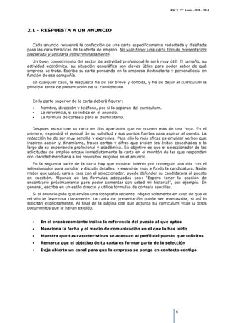 ESCE 1ère Année -2013 - 2014

2.1 - RESPUESTA A UN ANUNCIO
Cada anuncio requerirá la confección de una carta específicamente redactada y diseñada
para las características de la oferta de empleo. No vale tener una carta tipo de presentación
preparada y utilizarla indiscriminadamente.
Un buen conocimiento del sector de actividad profesional le será muy útil. El tamaño, su
actividad económica, su situación geográfica son claves útiles para poder saber de qué
empresa se trata. Escriba su carta pensando en la empresa destinataria y personalícela en
función de esa compañía.
En cualquier caso, la respuesta ha de ser breve y concisa, y ha de dejar al curriculum la
principal tarea de presentación de su candidatura.

En la parte superior de la carta deberá figurar:
•
•
•

Nombre, dirección y teléfono, por si la separan del curriculum.
La referencia, si se indica en el anuncio.
La formula de cortesía para el destinatario.

Después estructure su carta en dos apartados que no ocupen mas de una hoja. En el
primero, expondrá el porqué de su solicitud y sus puntos fuertes para aspirar al puesto. La
redacción ha de ser muy sencilla y expresiva. Para ello lo más eficaz es emplear verbos que
inspiren acción y dinamismo, frases cortas y cifras que avalen los éxitos cosechados a lo
largo de su experiencia profesional y académica. Su objetivo es que el seleccionador de las
solicitudes de empleo encaje inmediatamente la carta en el montón de las que responden
con claridad meridiana a los requisitos exigidos en el anuncio.
En la segunda parte de la carta hay que mostrar interés por conseguir una cita con el
seleccionador para ampliar y discutir detalles, y examinar más a fondo la candidatura. Nadie
mejor que usted, cara a cara con el seleccionador, puede defender su candidatura al puesto
en cuestión. Algunas de las formulas adecuadas son: “Espero tener la ocasión de
encontrarle próximamente para poder comentar con usted mi historial”, por ejemplo. En
general, escriba en un estilo directo y utilice formulas de cortesía sencillas.
Si el anuncio pide que envíen una fotografía reciente, hágalo solamente en caso de que el
retrato le favorezca claramente. La carta de presentación puede ser manuscrita, si así lo
solicitan explícitamente. Al final de la página cite que adjunta su curriculum vitae u otros
documentos que le hayan exigido.
•

En el encabezamiento indica la referencia del puesto al que optas

•

Menciona la fecha y el medio de comunicación en el que lo has leído

•

Muestra que tus características se adecuan al perfil del puesto que solicitas

•

Remarca que el objetivo de tu carta es formar parte de la selección

•

Deja abierto un canal para que la empresa se ponga en contacto contigo

6

 