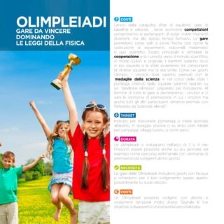 Cos’è
Lancio della catapulta, sfide di equilibrio, gare di
tabelline e velocità… tante avvincenti competizioni
consentiranno ai partecipanti di poter vivere momenti
divertenti, ma allo stesso tempo formativi. Le gare
prevedono corse, salti e prove fisiche così come la
costruzione di esperimenti, indovinelli matematici
e quiz scientifici. Scopo principale è stimolare la
cooperazione e la curiosità verso il mondo scientifico,
in modo ludico e originale. I bambini saranno divisi
in più squadre e le sfide avverranno tra componenti
di diverse squadre ma di età simile. Come nei giochi
Olimpici, i vincitori finali saranno premiati con le
“medaglie della scienza” e nel corso delle sfide i
punteggi ottenuti dalle squadre saranno segnati su
un “tabellone olimpico”, preparato per l’occasione. Al
termine di tutte le gare si decreteranno i vincitori e ci
sarà la cerimonia di premiazione in cui i vincitori ma
anche tutti gli altri partecipanti verranno premiati con
l’attestato da “scienziati allenati”.
TARGET
Indicato per trascorrere pomeriggi o intere giornate
all’aperto, in spiaggia, piscina o su ampi prati. Ideale
per campeggi, villaggi turistici, e centri estivi.
Durata
Le olimpleiadi si sviluppano nell’arco di 3 o 4 ore.
Possono essere proposte anche su più giornate, ad
esempio come percorso settimanale con cerimonia di
premiazioni da svolgere l’ultimo giorno.
Necessità
Le gare delle Olimpleiadi includono giochi con l’acqua
e richiedono per il loro svolgimento spazio aperto,
possibilmente su suolo erboso.
Costi
Le Olimpleiadi possono svolgersi con attività e
svolgimenti temporali molto diversi. Segnala le tue
esigenze, svilupperemo una proposta personalizzata.
OLIMPLEIADIGare da vincere
dominando
le leggi della fisica
 