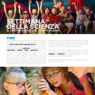SETTIMANA
DELLA SCIENZAIl centro estivo del Gruppo Pleiadi
Cos’è
Stai progettando un centro estivo in chiave scientifica?
Contattaci ed elencaci le tue preferenze: creeremo
un centro estivo fatto apposta per te, in cui bambini
e ragazzi giocheranno e si divertiranno, ma saranno
impegnati anche ad esplorare la natura e la scienza.
Laboratori, exhibit, visite, spettacoli… per una
settimana intensiva, vissuta da scienziato!
Nel 2012 il Gruppo Pleiadi ha gestito un Centro
Estivo Scientifico all’interno del Parco dei Colli
Euganei, presso l’azienda agricola La Costigliola,
completamente in mezzo al verde. È stato proposto
cibo rigorosamente biologico e di produzione locale
e le attività svolte, oltre a quelle tradizionali, hanno
impegnano i bambini nella cura dell’orto, alla scoperta
degli insetti, nella Pet Therapy, con visite presso musei
all’aperto ed esperienze uniche come la costruzione
di esperimenti, razzi e moltissimo altro ancora.
Altri Centri Estivi, con caratteristiche diverse ma con
lo stesso spirito di fondo volto allo stimolo di curiosità,
ingegno e creatività, sono stati realizzati in contesti
diversi, anche all’interno di aziende!
Contattaci, svilupperemo assieme la migliore proposta
per il tuo centro estivo.
 