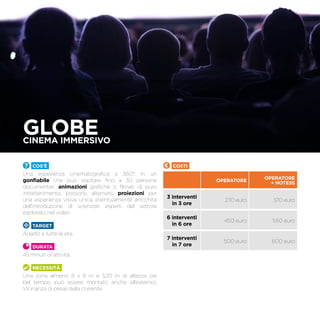 GLOBECinema immersivo
Cos’è
Una esperienza cinematografica a 360°. In un
gonfiabile che può ospitare fino a 30 persone
documentari, animazioni grafiche o filmati di puro
intrattenimento, possono alternarsi proiezioni per
una esperienza visiva unica, eventualmente arricchita
dall’introduzione di scienziati esperti del settore
esplorato nel video.
TARGET
Adatto a tutte le età.
Durata
45 minuti di attività.
Necessità
Una zona almeno 8 x 8 m e 3,20 m di altezza (se
bel tempo, può essere montato anche all’esterno).
Vicinanza di prese della corrente.
Costi
OPERATORE
OPERATORE
+ hotess
3 interventi
in 3 ore
270 euro 370 euro
6 interventi
in 6 ore
450 euro 550 euro
7 interventi
in 7 ore
500 euro 600 euro
 