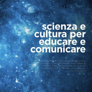 scienza e
cultura per
educare e
comunicare
Spiegare la scienza e la tecnologia senza il
sostegno di fatti concreti può assomigliare al
tentativo di raccontare a qualcuno cosa sia
nuotare senza mai metterlo vicino all’acqua
Frank Oppenheimer
 