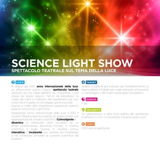 Cos’è
In attesa del 2015, anno internazionale della luce,
un affascinante quanto magico spettacolo teatrale
dedicato ad uno degli elementi più straordinari. Luce
creata da strane reazioni, fulmini da laboratorio, la
magia dei colori e moltissimi altri esperimenti per uno
show che è in grado di coinvolgere grandi e piccoli!
Queste e molte altre straordinarie esperienze saranno
presenti nel Science Light Show.
Aspettando l’anno internazionale della luce, il 2015, il
Gruppo Pleiadi propone a partire da questa estate una
rappresentazione di teatro scientifico. Coinvolgente e
dinamico, lo spettacolo viene condotto da un
attore professionista, altamente formato in materia
scientifica, il quale reciterà in maniera ironica,
interattiva e incalzante, per divertire ed intrattenere
e nel contempo stimolare la curiosità scientifica del
pubblico.
TARGET
Adatto a tutte le età. Indicato per l’intrattenimento di
larghe platee, è l’ideale per sagre paesane, animazione
in campeggio, o altri eventi serali aperti al pubblico.
Durata
1 ora.
Necessità
Un palcoscenico, o altra zona adibita allo spettacolo,
di almeno 3 x 6 m. Un proiettore. Impianto audio e luci.
Costi
1.200 euro a spettacolo.
Science light showSpettacolo teatrale suL tema della luce
 