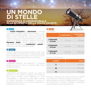 Cos’è
Una mostra fotografica di astronomia su pannelli
autoreggenti di grandi dimensioni immerge i vostri
ospiti in un’atmosfera stellare. Le foto e le didascalie
offrono stimoli immediati per l’osservazione dei cieli
notturni e preparano l’approfondimento condotto ad
opera di un esperto astrofisico all’interno del nostro
Planetario Globe mentre tutt’attorno scorrono
sulle pareti le immagini di costellazioni e pianeti, e
dell’evolversi del cielo stellato nel tempo.
TARGET
Adatto a tutte le età. Indicato per serate a tema, o per
arricchire l’offerta d’intrattenimento culturale nelle serate
estive. Regala eleganza e magia ai vostri eventi al chiaro
di luna, ma può essere allestito anche in orari diurni.
Durata
L’esperienza all’interno del planetario è un’attività
guidata di circa 45 minuti. La fruizione della mostra
fotografica è libera.
Necessità
L’allestimento del planetario richiede uno spazio di
almeno 8 x 8 m e 3,20 m di altezza (se bel tempo,
può essere montato anche all’esterno, in zona
ombreggiata), in vicinanza di prese della corrente.
La mostra fotografica è modulabile: il numero di
pannelli espositivi (da 5 a 15) e la loro disposizione è
adeguabile ai diversi spazi.
Costi
Planetario
PLANETARISTA
PLANETARISTA
+ HOSTESS
3 interventi
in 3 ore
270 euro 370 euro
6 interventi
in 6 ore
450 euro 550 euro
7 interventi
in 7 ore
500 euro 600 euro
Pannelli fotografici
NUMERO COSTO
5 350 euro
10 550 euro
15 750 euro
Possiamo rendere le tue serata ancora più magiche
con esperimenti e laboratori, oppure puntando al
cielo dei telescopi, anche in collaborazione con gruppi
ed associazioni di astrofili. Contattaci, sviluppiamo
proposte specifiche per ogni esigenza.
UN MONDO
DI STELLEEsperienza pLurisensoriale
alla scoperta della volta celeste
 