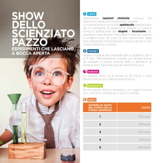Cos’è
Straordinarie reazioni chimiche, innocue ma
affascinanti esplosioni e tantissimo stupore!
Lo science show è un piccolo spettacolo caratterizzato
da un susseguirsi di esperimenti, eseguiti in maniera
ironica e spettacolare per stupire e incuriosire. Un
operatore specializzato mescolerà misteriose pozioni
e svolgerà sotto gli occhi di tutti esperimenti dagli
esiti straordinari che lasceranno a bocca aperta e con
molta, moltissima curiosità.
TARGET
Adatto a tutte le età, preferibile per un pubblico dai 4
ai 13 anni. Particolarmente indicato per attività diurna,
da svolgere in piazza, durante feste o all’interno di
campus estivi (giornate speciali, eventi finali, ecc).
Durata
Lo science show ha la durata di 30 minuti e può
essere replicato più volte durante il giorno.
Necessità
Per lo scienze show è necessario uno spazio minimo
di 6 x 3 m e la vicinanza di un punto corrente.
Costi
NUMERO DI SHOW
NEL CORSO DELLA
STESSA GIORNATA
COSTO
1 300 euro
2 500 euro
3 600 euro
4 700 euro
5 800 euro
SHOW
DELLO
SCIENZIATO
PAZZOESPERIMENTI CHE LASCIANO
A BOCCA APERTA
 
