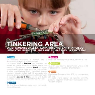 TINKERING AREADirettamente dall’Exploratorium di San Francisco
un nuovo modo per liberare al massimo la fantasia!
Cos’è
Un laboratorio ricchissimo di materiali, tutti a
disposizione dei ragazzi, in un’area delimitata.
Gli obiettivi sono 3: costruire una macchina da
scrivere automatica, un circuito a pannelli solari e una
macchinino funzionante. Massima libertà sul come
costruirli, quali materiali usare, tecniche e pratiche figlie
di vera e propria fantasia. A tutti i partecipanti saranno
mostrati i possibili risultati finali ed una guida sarà
presente all’interno dell’area per ogni dubbio, consiglio
o curiosità! L’accesso è libero, non ha una durata
specifica e ognuno può impiegare il tempo che vuole.
TARGET
Dai 5 ai 13 anni. Ideale per piazze, centri commerciali,
eventi col pubblico.
Durata
In base alle vostre esigenze, si indica un minimo di 3 ore.
Necessità
Tavoli (in caso saranno da noi forniti), un’area di 30
mq (espandibile a seconda delle esigenze).
Costi
Materiale per 3 ore, per un’area di 30 mq e un operatore
930 euro.
Per spazi, eventi speciali ed esigenze specifiche
possiamo progettare ed ottimizzare la proposta in base
alle vostre esigenze.
 