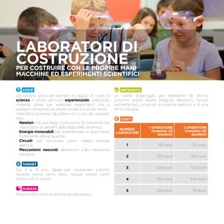 LABORATORI DI
COSTRUZIONEPer costruire con le proprie mani
macchine ed esperimenti scientifici
Cos’è
L’occasione unica per bambini e ragazzi di vivere la
scienza in modo del tutto esperienziale, utilizzando
materiali poveri per realizzare esperimenti che si
possono riproporre poi anche a casa e ai propri amici.
I laboratori possono riguardare uno o più dei seguenti
temi:
-	 Newton e le sue leggi: costruzione di macchine che
rispondono ai dettami delle leggi della dinamica;
-	 Energie rinnovabili: per sperimentare un argomento
fortemente all’avanguardia;
-	 Circuiti: per conoscere come viaggia l’energia
elettrica;
-	 Meccanismi nascosti: laboratorio sulla meccanica
semplice.
TARGET
Dai 4 ai 13 anni. Ideale per intrattenere bambini
durante eventi, centri estivi, oppure presso centri
turistici e/o in piazza.
Durata
Massimo 60 minuti di attività per laboratorio.
Necessità
un tavolo d’appoggio per l’operatore (le attività
possono anche essere eseguite all’esterno, tempo
permettendo), vicinanza di corrente elettrica e di una
fonte d’acqua.
Costi
NUMERO
LABORATORI
1 OPERATORE
(massimo 20
bambini)
2 OPERATORI
(massimo 40
bambini)
1 180 euro 230 euro
2 300 euro 350 euro
3 430 euro 520 euro
4 550 euro 640 euro
5 650 euro 740euro
 