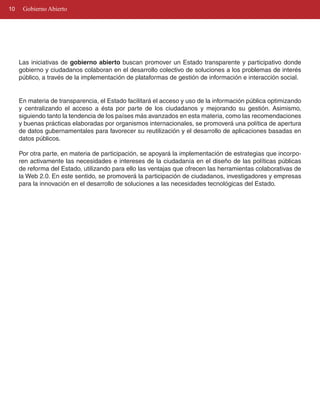 10    Gobierno Abierto




     Las iniciativas de gobierno abierto buscan promover un Estado transparente y participativo donde
     gobierno y ciudadanos colaboran en el desarrollo colectivo de soluciones a los problemas de interés
     público, a través de la implementación de plataformas de gestión de información e interacción social.


     En materia de transparencia, el Estado facilitará el acceso y uso de la información pública optimizando
     y centralizando el acceso a ésta por parte de los ciudadanos y mejorando su gestión. Asimismo,
     siguiendo tanto la tendencia de los países más avanzados en esta materia, como las recomendaciones
     y buenas prácticas elaboradas por organismos internacionales, se promoverá una política de apertura
     de datos gubernamentales para favorecer su reutilización y el desarrollo de aplicaciones basadas en
     datos públicos.

     Por otra parte, en materia de participación, se apoyará la implementación de estrategias que incorpo­
     ren activamente las necesidades e intereses de la ciudadanía en el diseño de las políticas públicas
     de reforma del Estado, utilizando para ello las ventajas que ofrecen las herramientas colaborativas de
     la Web 2.0. En este sentido, se promoverá la participación de ciudadanos, investigadores y empresas
     para la innovación en el desarrollo de soluciones a las necesidades tecnológicas del Estado.
 