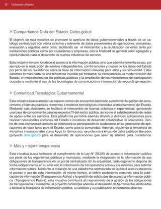 12    Gobierno Abierto




     » Compartiendo Data del Estado: Datos.gob.cl
     El objetivo de esta iniciativa es promover la apertura de datos gubernamentales a través de un ca­
     tálogo centralizado con oferta atractiva y relevante de datos provenientes de operaciones, encuestas,
     evaluación y registros entre otros, facilitando así el intercambio y la reutilización de éstos tanto por
     instituciones públicas como por ciudadanos y empresas, con la finalidad de generar valor agregado y
     oportunidades para el desarrollo de nuevas industrias de servicio.

     Esta iniciativa no solo fortalece el acceso a la información pública, sino que además fomenta su uso, por
     ejemplo en la realización de análisis independientes, combinaciones y cruces de los datos del Estado
     por parte de los ciudadanos sobre la base de información relevante para ellos y su comunidad. Estos
     sistemas forman parte de una tendencia mundial por fortalecer la transparencia, la modernización del
     Estado, el mejoramiento de las políticas públicas y la ampliación de los mecanismos de participación
     ciudadana mediante el uso de las tecnologías de comunicación e información de segunda generación.


     » Comunidad Tecnológica Gubernamental
     Esta iniciativa busca ampliar un espacio común de encuentro destinado a promover la gestión de cono­
     cimiento y buenas prácticas referentes a materias tecnológicas orientadas al mejoramiento del Estado.
     Mediante esta plataforma se facilitará el intercambio de buenas prácticas y experiencias, generando
     una base de conocimiento para los expertos TI del sector público, así como el establecimiento de redes
     de apoyo entre los servicios. Esta plataforma permitirá además difundir y distribuir aplicaciones para
     resolver necesidades comunes del Estado e iniciativas de desarrollo colaborativo de soluciones. Den­
     tro de esta comunidad también se potenciará la participación de ciudadanos en la generación de apli­
     caciones de valor tanto para el Estado, como para la comunidad. Además, siguiendo la tendencia de
     iniciativas internacionales como Apps for democracy, se potenciará el uso de datos públicos liberados
     (proyecto data.gob.cl) para el desarrollo de aplicaciones que sean de utilidad para ciudadanos.


     » Más y mejor transparencia
     Esta iniciativa busca fortalecer el cumplimiento de la Ley N° 20.285 de acceso a información pública
     por parte de los organismos públicos y municipios, mediante la integración de la información de sus
     obligaciones de transparencia en un portal centralizado. En la actualidad, cada organismo dispone de
     forma independiente en su sitio web la información de transparencia activa y los sistemas para solicitar
     información pública. Mediante la creación de una plataforma centralizada se facilitará a los ciudadanos
     el acceso y uso de esta información. Al mismo tiempo, al definir estándares comunes para la publi­
     cación de información (Transparencia Activa) y la gestión de solicitudes de acceso a información públi­
     ca (Transparencia Pasiva), esta iniciativa contribuirá al mejoramiento de la gestión de las obligaciones
     de transparencia. Finalmente, el proyecto contempla además el desarrollo de herramientas destinadas
     a facilitar la búsqueda de información pública, su análisis y su publicación en formatos abiertos.
 