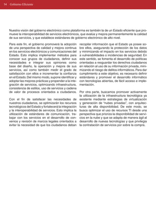 14   Gobierno Eficiente




     Nuestra visión del gobierno electrónico como plataforma es también la de un Estado eficiente que pro­
     mueve la interoperabilidad de servicios electrónicos, que evalúa y mejora permanentemente la calidad
     de sus servicios, y que establece estándares de gobierno electrónico de alto nivel.

     Para este fin, el gobierno promoverá la adopción       recopilar información que el Estado ya posee so­
     de una perspectiva de calidad y mejora continua        bre ellos, asegurando la protección de los datos
     en los servicios electrónicos y comunicaciones del     y minimizando el impacto en los servicios debido
     Estado. Esto implica implementar métodos para          a vulnerabilidades o incidencias de seguridad. En
     conocer sus grupos de ciudadanos, definir sus          este sentido, se fomenta el desarrollo de políticas
     necesidades e integrar sus opiniones como              orientadas a resguardar los derechos ciudadanos
     base del diseño, la operación y mejora de sus          en relación al uso de su información privada, mini­
     servicios, así como también medir el grado de          mizando el riesgo de delitos informáticos. Para dar
     satisfacción con ellos e incrementar la confianza      cumplimiento a este objetivo, es necesario definir
     en el Estado. Del mismo modo, supone identificar y     estándares y promover el desarrollo informático
     adoptar las mejores prácticas y propender a la inte­   con tecnologías abiertas, de fácil acceso e imple­
     gración de servicios, optimizando infraestructura,     mentación.
     consistencia de estilos, uso de servicios y cadena
     de valor de procesos orientados a ciudadanos.          Por otra parte, buscamos promover activamente
                                                            la utilización de la infraestructura tecnológica ya
     Con el fin de satisfacer las necesidades de            existente mediante estrategias de virtualización
     nuestros ciudadanos, se optimizarán los recursos       y generación de “nubes privadas”, con arquitec­
     tecnológicos del Estado y fortalecerá la integración   turas de alta disponibilidad. De este modo, se
     y la interoperabilidad de servicios. Esto implica la   busca optimizar el uso de recursos TI desde una
     utilización de estándares de comunicación, tra­        perspectiva que prioriza la disponibilidad de servi­
     bajar con los servicios en el desarrollo de con­       cios en la nube y que se adapta de manera ágil al
     venios y revisión de marcos legales orientados a       desarrollo de nuevas tecnologías y que privilegia
     evitar la necesidad de que los ciudadanos deban        la contratación de servicios por sobre la compra.
 
