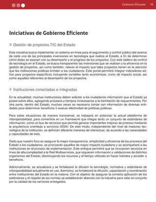 Gobierno Eficiente    15




Iniciativas de Gobierno Eficiente

» Gestión de proyectos TIC del Estado
Esta iniciativa busca implementar un sistema en línea para el seguimiento y control público del avance
de cada una de las principales inversiones en tecnología que realiza el Estado, a fin de determinar
cómo éstas se asocian con su desempeño y el progreso de los proyectos. Con este tablero de control
de tecnología en el Estado, se busca transparentar las inversiones que se realizan y la eficiencia en la
gestión de proyectos, así como también, relevar el impacto que tales proyectos tienen en la atención
que las instituciones públicas brindan a los ciudadanos. Este portal permitirá integrar indicadores ad­
hoc para proyectos específicos incluyendo variables tanto económicas, como de impacto social, así
como aquellas referentes al desempeño de los proyectos.


» Instituciones conectadas e integradas
En la actualidad, muchas instituciones deben solicitar a los ciudadanos información que el Estado ya
posee sobre ellos, agregando procesos y tiempos innecesarios a la tramitación de requerimientos. Por
otra parte, dentro del Estado, muchas veces es necesario contar con información de diversas enti­
dades para determinar beneficios o evaluar efectividad de políticas públicas.

Para estas situaciones de manera transversal, se trabajará en potenciar la actual plataforma de
interoperabilidad, para convertirla en un Framework que integre tanto un conjunto de estándares de
información, como un bus de servicios que permita generar importantes mejoras de proceso mediante
la arquitectura orientada a servicios (SOA). De este modo, independiente del nivel de madurez tec­
nológica de la institución, se definirán diferente maneras de interactuar, de acuerdo a las necesidades
y capacidades de esta.

Dado que nuestro foco es asegurar la mayor transparencia, simplicidad y eficiencia de los procesos del
Estado a los ciudadanos, se priorizarán aquellos de mayor impacto ciudadano y se acompañará a las
instituciones en el proceso de implementación. Este enfoque permitirá que se incorporen servicios en
línea de alta complejidad a la Red Multiservicios, que requieren información y validaciones de distintos
organismos del Estado, disminuyendo los recursos y el tiempo utilizado en hacer trámites y acceder a
beneficios.

Adicionalmente, se actualizará y se fortalecerá la difusión la tecnología, normativa y estándares de
interoperabilidad actualmente en uso. Asimismo, se fortalecerá la difusión, capacitación y coordinación
entre instituciones del Estado en la materia. Con el objetivo de asegurar la correcta aplicación de los
estándares y el respeto de las normas se establecerán alianzas con la industria para velar en conjunto
por la calidad de los servicios entregados.
 