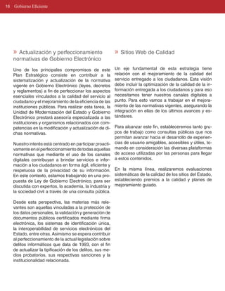 16   Gobierno Eficiente




     » Actualización y perfeccionamiento                     » Sitios Web de Calidad
     normativas de Gobierno Electrónico
     Uno de los principales compromisos de este              Un eje fundamental de esta estrategia tiene
     Plan Estratégico consiste en contribuir a la            relación con el mejoramiento de la calidad del
     sistematización y actualización de la normativa         servicio entregado a los ciudadanos. Esta visión
     vigente en Gobierno Electrónico (leyes, decretos        debe incluir la optimización de la calidad de la in­
     y reglamentos) a fin de perfeccionar los aspectos       formación entregada a los ciudadanos y para eso
     esenciales vinculados a la calidad del servicio al      necesitamos tener nuestros canales digitales a
     ciudadano y el mejoramiento de la eficiencia de las     punto. Para esto vamos a trabajar en el mejora­
     instituciones públicas. Para realizar esta tarea, la    miento de las normativas vigentes, asegurando la
     Unidad de Modernización del Estado y Gobierno           integración en ellas de los últimos avances y es­
     Electrónico prestará asesoría especializada a las       tándares.
     instituciones y organismos relacionados con com­
     petencias en la modificación y actualización de di­  Para alcanzar este fin, estableceremos tanto gru­
     chas normativas.                                     pos de trabajo como consultas públicas que nos
                                                          permitan avanzar hacia el desarrollo de experien­
     Nuestro interés está centrado en participar proacti­ cias de usuario amigables, accesibles y útiles, to­
     vamente en el perfeccionamiento de todas aquellas mando en consideración las diversas plataformas
     normativas que mediante el uso de los canales de acceso utilizadas por las personas para llegar
     digitales contribuyan a brindar servicios e infor­ a estos contenidos.
     mación a los ciudadanos en forma ágil, eficiente y
     respetuosa de la privacidad de su información. En la misma línea, realizaremos evaluaciones
     En este contexto, estamos trabajando en una pro­ sistemáticas de la calidad de los sitios del Estado,
     puesta de Ley de Gobierno Electrónico, para ser estableciendo premios a la calidad y planes de
     discutida con expertos, la academia, la industria y mejoramiento guiado.
     la sociedad civil a través de una consulta pública.

     Desde esta perspectiva, las materias más rele­
     vantes son aquellas vinculadas a la protección de
     los datos personales, la validación y generación de
     documentos públicos certificados mediante firma
     electrónica, los sistemas de identificación única,
     la interoperabilidad de servicios electrónicos del
     Estado, entre otras. Asimismo se espera contribuir
     al perfeccionamiento de la actual legislación sobre
     delitos informáticos que data de 1993, con el fin
     de actualizar la tipificación de los delitos, sus me­
     dios probatorios, sus respectivas sanciones y la
     institucionalidad relacionada.
 