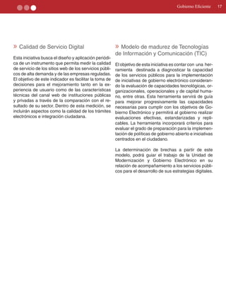 Gobierno Eficiente     17




» Calidad de Servicio Digital                           » Modelo de madurez de Tecnologías
                                                        de Información y Comunicación (TIC)
Esta iniciativa busca el diseño y aplicación periódi­
ca de un instrumento que permita medir la calidad       El objetivo de esta iniciativa es contar con una her­
de servicio de los sitios web de los servicios públi­   ramienta destinada a diagnosticar la capacidad
cos de alta demanda y de las empresas reguladas.        de los servicios públicos para la implementación
El objetivo de este indicador es facilitar la toma de   de iniciativas de gobierno electrónico consideran­
decisiones para el mejoramiento tanto en la ex­         do la evaluación de capacidades tecnológicas, or­
periencia de usuario como de las características        ganizacionales, operacionales y de capital huma­
técnicas del canal web de instituciones públicas        no, entre otras. Esta herramienta servirá de guía
y privadas a través de la comparación con el re­        para mejorar progresivamente las capacidades
sultado de su sector. Dentro de esta medición, se       necesarias para cumplir con los objetivos de Go­
incluirán aspectos como la calidad de los trámites      bierno Electrónico y permitirá al gobierno realizar
electrónicos e integración ciudadana.                   evaluaciones efectivas, estandarizadas y repli­
                                                        cables. La herramienta incorporará criterios para
                                                        evaluar el grado de preparación para la implemen­
                                                        tación de políticas de gobierno abierto e iniciativas
                                                        centrados en el ciudadano.

                                                        La determinación de brechas a partir de este
                                                        modelo, podrá guiar el trabajo de la Unidad de
                                                        Modernización y Gobierno Electrónico en su
                                                        relación de acompañamiento a los servicios públi­
                                                        cos para el desarrollo de sus estrategias digitales.
 