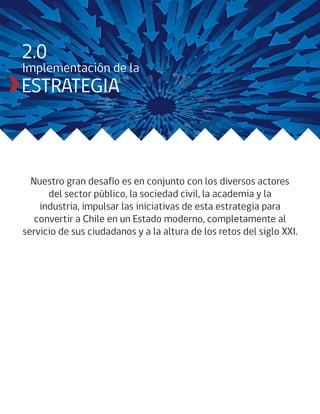 2.0
Implementación de la
ESTRATEGIA



  Nuestro gran desafío es en conjunto con los diversos actores
      del sector público, la sociedad civil, la academia y la
    industria, impulsar las iniciativas de esta estrategia para
   convertir a Chile en un Estado moderno, completamente al
servicio de sus ciudadanos y a la altura de los retos del siglo XXI.
 