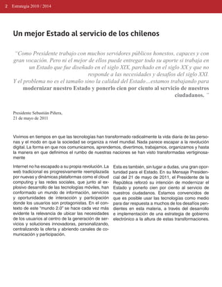 2   Estrategia 2010 / 2014




    Un mejor Estado al servicio de los chilenos

    “Como Presidente trabajo con muchos servidores públicos honestos, capaces y con
    gran vocación. Pero ni el mejor de ellos puede entregar todo su aporte si trabaja en
           un Estado que fue diseñado en el siglo XIX, parchado en el siglo XX y que no
                                    responde a las necesidades y desafíos del siglo XXI.
    Y el problema no es el tamaño sino la calidad del Estado…estamos trabajando para
         modernizar nuestro Estado y ponerlo cien por ciento al servicio de nuestros
                                                                         ciudadanos. ”


    Presidente Sebastián Piñera,
    21 de mayo de 2011



    Vivimos en tiempos en que las tecnologías han transformado radicalmente la vida diaria de las perso­
    nas y el modo en que la sociedad se organiza a nivel mundial. Nada parece escapar a la revolución
    digital. La forma en que nos comunicamos, aprendemos, divertimos, trabajamos, organizamos y hasta
    la manera en que definimos el rumbo de nuestras naciones se han visto transformadas vertiginosa­
    mente

    Internet no ha escapado a su propia revolución. La   Esta es también, sin lugar a dudas, una gran opor­
    web tradicional es progresivamente reemplazada       tunidad para el Estado. En su Mensaje Presiden­
    por nuevas y dinámicas plataformas como el cloud     cial del 21 de mayo de 2011, el Presidente de la
    computing y las redes sociales, que junto al ex­     República reforzó su intención de modernizar el
    plosivo desarrollo de las tecnologías móviles, han   Estado y ponerlo cien por ciento al servicio de
    conformado un mundo de información, servicios        nuestros ciudadanos. Estamos convencidos de
    y oportunidades de interacción y participación       que es posible usar las tecnologías como medio
    donde los usuarios son protagonistas. En el con­     para dar respuesta a muchos de los desafíos pen­
    texto de este “mundo 2.0” se hace cada vez más       dientes en esta materia, a través del desarrollo
    evidente la relevancia de ubicar las necesidades     e implementación de una estrategia de gobierno
    de los usuarios al centro de la generación de ser­   electrónico a la altura de estas transformaciones.
    vicios y soluciones innovadoras, personalizando,
    centralizando la oferta y abriendo canales de co­
    municación y participación.
 
