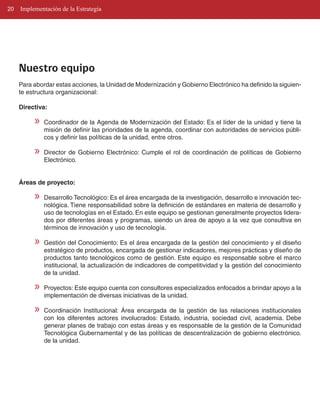 20   Implementación de la Estrategia




     Nuestro equipo
     Para abordar estas acciones, la Unidad de Modernización y Gobierno Electrónico ha definido la siguien­
     te estructura organizacional:

     Directiva:

          »   Coordinador de la Agenda de Modernización del Estado: Es el líder de la unidad y tiene la
              misión de definir las prioridades de la agenda, coordinar con autoridades de servicios públi­
              cos y definir las políticas de la unidad, entre otros.

          »   Director de Gobierno Electrónico: Cumple el rol de coordinación de políticas de Gobierno
              Electrónico.


     Áreas de proyecto:

          »   Desarrollo Tecnológico: Es el área encargada de la investigación, desarrollo e innovación tec­
              nológica. Tiene responsabilidad sobre la definición de estándares en materia de desarrollo y
              uso de tecnologías en el Estado. En este equipo se gestionan generalmente proyectos lidera­
              dos por diferentes áreas y programas, siendo un área de apoyo a la vez que consultiva en
              términos de innovación y uso de tecnología.

          »   Gestión del Conocimiento: Es el área encargada de la gestión del conocimiento y el diseño
              estratégico de productos, encargada de gestionar indicadores, mejores prácticas y diseño de
              productos tanto tecnológicos como de gestión. Este equipo es responsable sobre el marco
              institucional, la actualización de indicadores de competitividad y la gestión del conocimiento
              de la unidad.

          »   Proyectos: Este equipo cuenta con consultores especializados enfocados a brindar apoyo a la
              implementación de diversas iniciativas de la unidad.

          »   Coordinación Institucional: Área encargada de la gestión de las relaciones institucionales
              con los diferentes actores involucrados: Estado, industria, sociedad civil, academia. Debe
              generar planes de trabajo con estas áreas y es responsable de la gestión de la Comunidad
              Tecnológica Gubernamental y de las políticas de descentralización de gobierno electrónico.
              de la unidad.
 