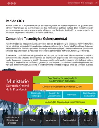 Implementación de la Estrategia    21




Red de CIOs
Actores claves en la implementación de esta estrategia son los líderes en políticas de gobierno elec­
trónico y tecnologías de la información de las instituciones públicas (CIOs). Ellos retroalimentarán
sobre su avance de manera permanente, al tiempo que facilitarán la difusión e implementación de
iniciativas de gobierno electrónico al interior del Estado.


Comunidad Tecnológica Gubernamental
Nuestro modelo de trabajo involucra a diversos actores del gobierno y la sociedad, incluyendo funcio­
narios públicos, sociedad civil, academia e industria. A través de la Comunidad Tecnológica Guberna­
mental buscamos facilitar y promover el diálogo entre estos grupos, mediante el uso de plataformas
virtuales de participación e instancias presenciales como mesas de trabajo, talleres y seminarios.

Por esta vía, con la colaboración y participación de todos los involucrados, desarrollaremos un espacio
común destinado a facilitar el intercambio de información, experiencias y buenas prácticas. De este
modo, buscamos promover la gestión de conocimiento en temas tecnológicos orientados al mejora­
miento y la modernización del Estado, generando una base de conocimiento para los expertos en tec­
nologías de la información, así como el establecimiento de redes de apoyo entre los servicios públicos.




                                                 Coordinador de la Agenda de
 Ministerio                                       Modernización del Estado

Secretaría General                         Director de Gobierno Electrónico (CIO)
de la Presidencia
                             Desarrollo           Gestión del                              Coordinación
                                                                        Proyectos
                            Tecnológico          Conocimiento                              Institucional

                                             Comunidad Tecnológica Gubernamental




Instituciones y
 Organismos                 CIOs               Academia            Sociedad Civil           Industria
   públicos
 