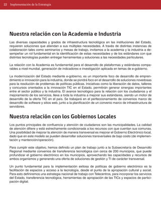 22   Implementación de la Estrategia




     Nuestra relación con la Academia e Industria
     Las diversas capacidades y grados de infraestructura tecnológica en las instituciones del Estado,
     requieren soluciones que atiendan a sus múltiples necesidades. A través de distintas instancias de
     colaboración tales como seminarios y mesas de trabajo, invitamos a la academia y la industria a de­
     sempeñar un rol fundamental en la identificación de estas necesidades y de los estándares con que
     distintas tecnologías pueden entregar herramientas y soluciones a las necesidades particulares.

     La relación con la Academia es fundamental para el desarrollo de plataformas y estándares compa­
     rables a nivel mundial, generación de indicadores e investigación aplicada en temas de e­gobierno.

     La modernización del Estado mediante e­gobierno, es un importante foco de desarrollo de empren­
     dimiento e innovación para la industria, donde se pondrá foco en el desarrollo de soluciones novedosas
     para la resolución de problemas de políticas públicas. Iniciativas como la liberación de datos, talleres
     y concursos orientados a la innovación TIC en el Estado, permitirán generar sinergias importantes
     entre el sector público y la industria. El avance tecnológico para la relación con los ciudadanos y el
     mejoramiento de los servicios, lleva a toda la industria a mejorar sus estándares, siendo un motor de
     desarrollo de la oferta TIC en el país. Se trabajará en el perfeccionamiento de convenios marco de
     desarrollo de software y sitios web, junto a la planificación de un convenio marco de infraestructura de
     servidores.


     Nuestra relación con los Gobiernos Locales
     Los puntos principales de confluencia y atención de ciudadanos son las municipalidades. La calidad
     de atención difiere y está estrechamente condicionada a los recursos con que cuentan sus comunas.
     Una posibilidad de mejorar la atención de manera transversal es mejorar el Gobierno Electrónico local,
     dado que en este modelo se pueden desarrollar soluciones transversales de bajo costo (de implemen­
     tación y mantención/operación).

     Para cumplir este objetivo, hemos definido un plan de trabajo junto a la Subsecretaría de Desarrollo
     Regional mediante convenios de transferencia tecnológica con cerca de 200 municipios, que puede
     profundizar el gobierno electrónico en los municipios, aprovechando las capacidades y recursos de
     ambos organismos y generando una oferta de soluciones de gestión y TI de carácter transversal.

     Un punto fundamental para la implementación exitosa de políticas de gobierno electrónico es la
     facilitación de espacios y acceso a la tecnología, desde el punto de la apropiación cultural y social.
     Para esto definiremos una estrategia nacional de trabajo con Telecentros, para incorporar los servicios
     del Estado, transferencia tecnológica, herramientas de apropiación de las TICs y espacios de partici­
     pación digital.
 
